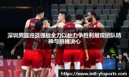 深圳男篮迎战强敌全力以赴力争胜利展现团队精神与拼搏决心